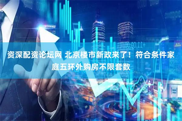 资深配资论坛网 北京楼市新政来了！符合条件家庭五环外购房不限套数