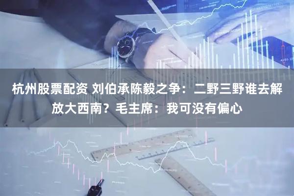 杭州股票配资 刘伯承陈毅之争：二野三野谁去解放大西南？毛主席：我可没有偏心