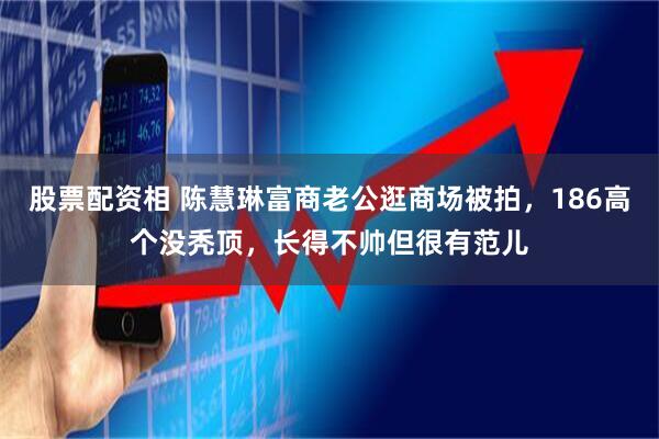 股票配资相 陈慧琳富商老公逛商场被拍，186高个没秃顶，长得不帅但很有范儿