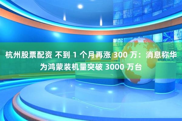 杭州股票配资 不到 1 个月再涨 300 万：消息称华为鸿蒙装机量突破 3000 万台