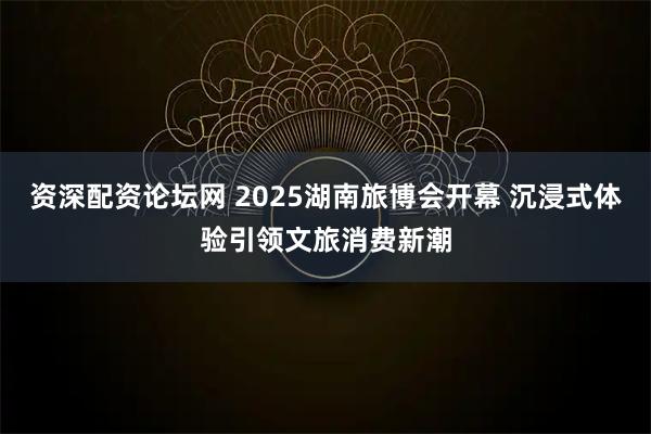 资深配资论坛网 2025湖南旅博会开幕 沉浸式体验引领文旅消费新潮