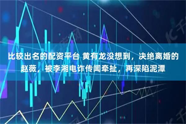 比较出名的配资平台 黄有龙没想到，决绝离婚的赵薇，被李湘电诈传闻牵扯，再深陷泥潭