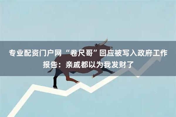 专业配资门户网 “卷尺哥”回应被写入政府工作报告：亲戚都以为我发财了