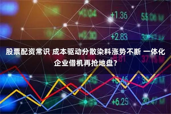 股票配资常识 成本驱动分散染料涨势不断 一体化企业借机再抢地盘？