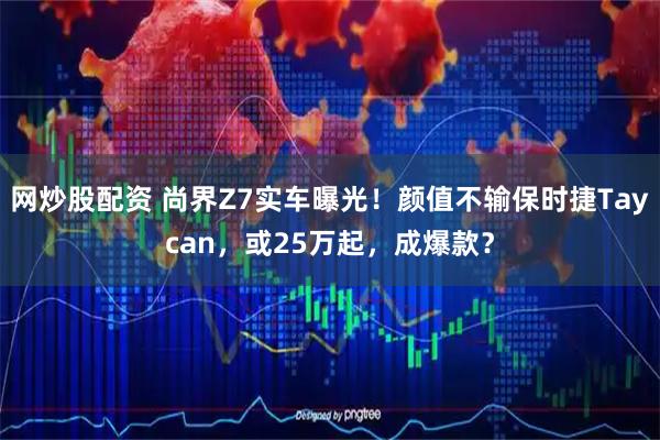 网炒股配资 尚界Z7实车曝光！颜值不输保时捷Taycan，或25万起，成爆款？