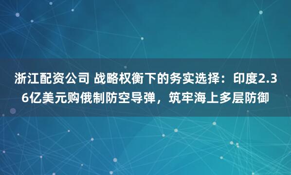浙江配资公司 战略权衡下的务实选择：印度2.36亿美元购俄制防空导弹，筑牢海上多层防御