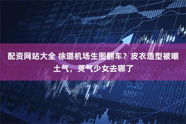 配资网站大全 徐璐机场生图翻车？皮衣造型被嘲土气，灵气少女去哪了