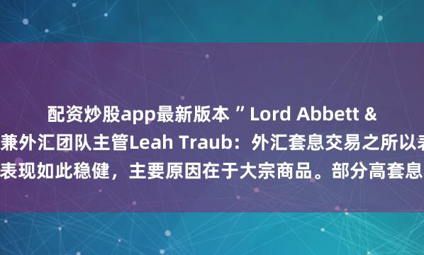 配资炒股app最新版本 ”Lord Abbett & Co.投资组合经理兼外汇团队主管Leah Traub：外汇套息交易之所以表现如此稳健，主要原因在于大宗商品。部分高套息货币“受益于油气价格上涨”。