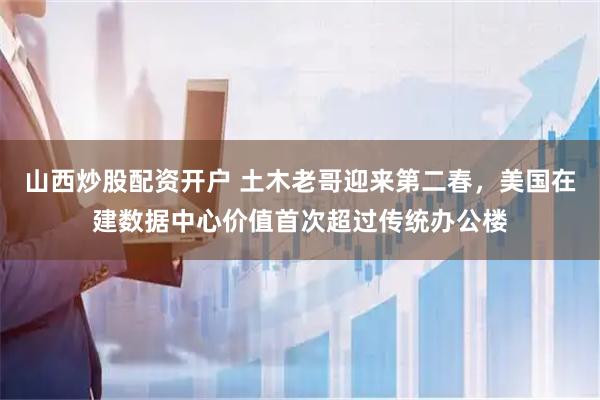 山西炒股配资开户 土木老哥迎来第二春，美国在建数据中心价值首次超过传统办公楼