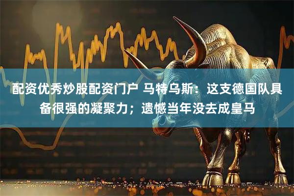 配资优秀炒股配资门户 马特乌斯：这支德国队具备很强的凝聚力；遗憾当年没去成皇马