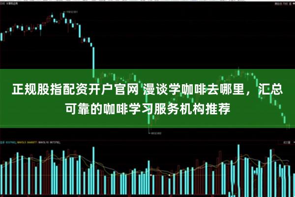 正规股指配资开户官网 漫谈学咖啡去哪里，汇总可靠的咖啡学习服务机构推荐