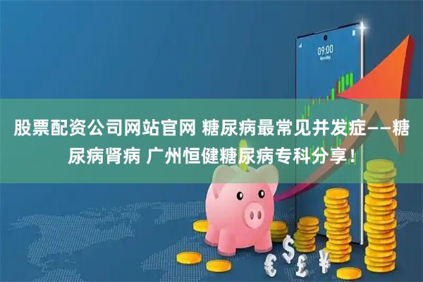 股票配资公司网站官网 糖尿病最常见并发症——糖尿病肾病 广州恒健糖尿病专科分享！