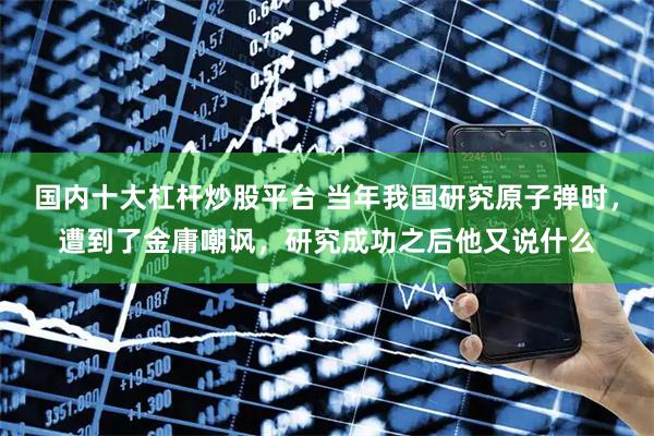 国内十大杠杆炒股平台 当年我国研究原子弹时，遭到了金庸嘲讽，研究成功之后他又说什么