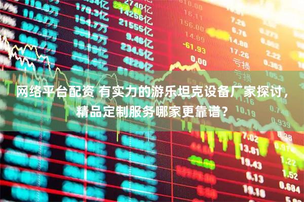 网络平台配资 有实力的游乐坦克设备厂家探讨，精品定制服务哪家更靠谱？