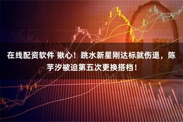 在线配资软件 揪心！跳水新星刚达标就伤退，陈芋汐被迫第五次更换搭档！