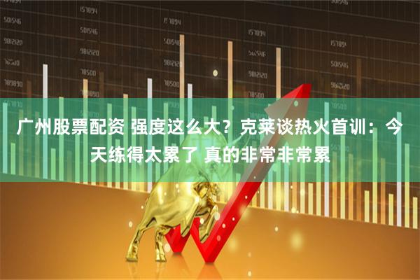 广州股票配资 强度这么大？克莱谈热火首训：今天练得太累了 真的非常非常累