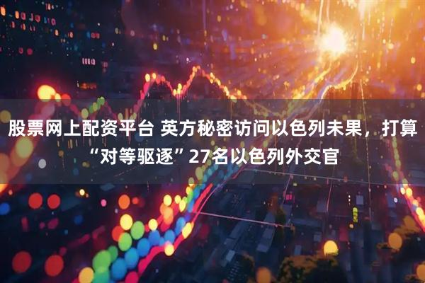 股票网上配资平台 英方秘密访问以色列未果，打算“对等驱逐”27名以色列外交官