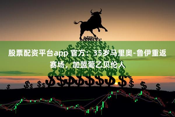 股票配资平台app 官方：35岁马里奥-鲁伊重返赛场，加盟葡乙贝伦人