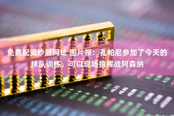 免费配资炒股网址 图片报：孔帕尼参加了今天的球队训练，可以现场指挥战阿森纳